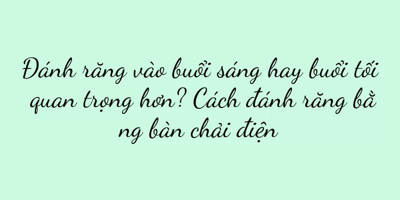 Đánh răng vào buổi sáng hay buổi tối quan trọng hơn? Cách đánh răng bằng bàn chải điện