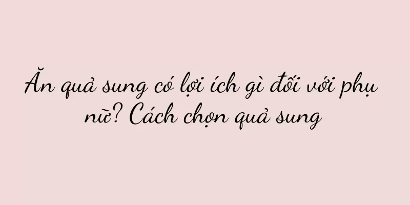 Ăn quả sung có lợi ích gì đối với phụ nữ? Cách chọn quả sung