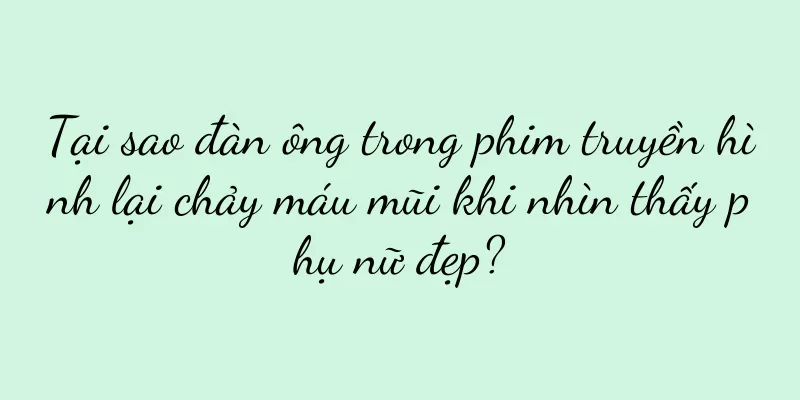 Tại sao đàn ông trong phim truyền hình lại chảy máu mũi khi nhìn thấy phụ nữ đẹp?