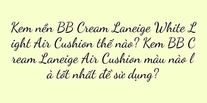Kem nền BB Cream Laneige White Light Air Cushion thế nào? Kem BB Cream Laneige Air Cushion màu nào là tốt nhất để sử dụng?