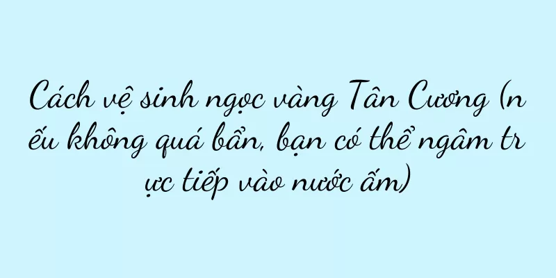 Cách vệ sinh ngọc vàng Tân Cương (nếu không quá bẩn, bạn có thể ngâm trực tiếp vào nước ấm)