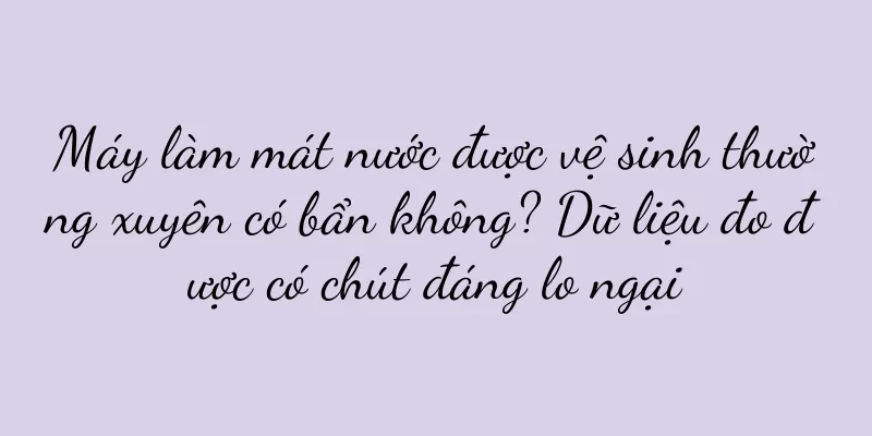 Máy làm mát nước được vệ sinh thường xuyên có bẩn không? Dữ liệu đo được có chút đáng lo ngại