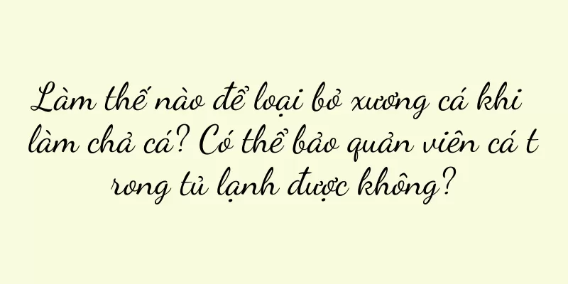 Làm thế nào để loại bỏ xương cá khi làm chả cá? Có thể bảo quản viên cá trong tủ lạnh được không?