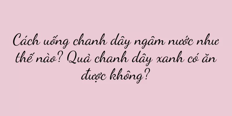 Cách uống chanh dây ngâm nước như thế nào? Quả chanh dây xanh có ăn được không?