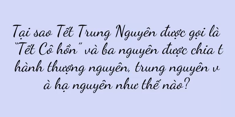 Tại sao Tết Trung Nguyên được gọi là “Tết Cô hồn” và ba nguyên được chia thành thượng nguyên, trung nguyên và hạ nguyên như thế nào?
