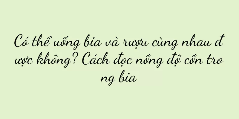 Có thể uống bia và rượu cùng nhau được không? Cách đọc nồng độ cồn trong bia
