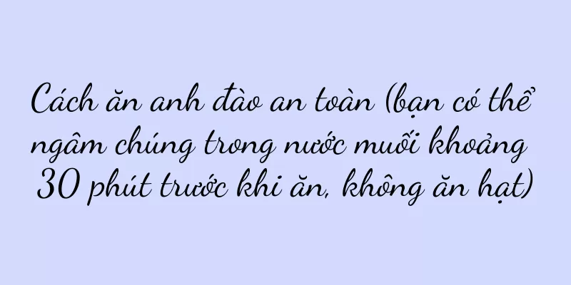 Cách ăn anh đào an toàn (bạn có thể ngâm chúng trong nước muối khoảng 30 phút trước khi ăn, không ăn hạt)
