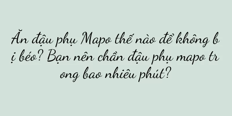 Ăn đậu phụ Mapo thế nào để không bị béo? Bạn nên chần đậu phụ mapo trong bao nhiêu phút?