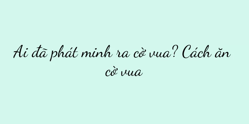 Ai đã phát minh ra cờ vua? Cách ăn cờ vua