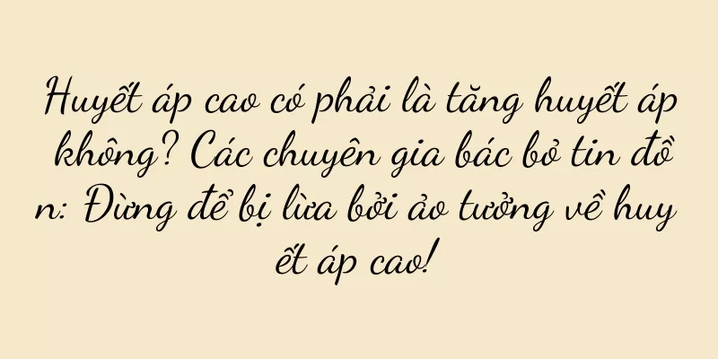 Huyết áp cao có phải là tăng huyết áp không? Các chuyên gia bác bỏ tin đồn: Đừng để bị lừa bởi ảo tưởng về huyết áp cao!