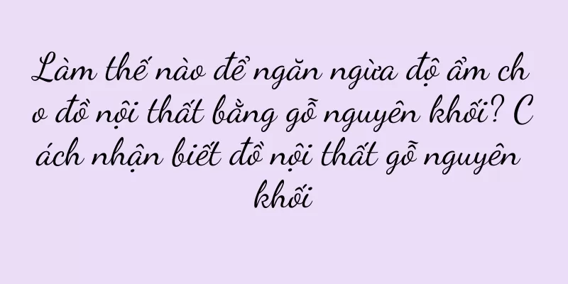Làm thế nào để ngăn ngừa độ ẩm cho đồ nội thất bằng gỗ nguyên khối? Cách nhận biết đồ nội thất gỗ nguyên khối