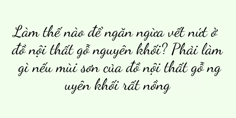 Làm thế nào để ngăn ngừa vết nứt ở đồ nội thất gỗ nguyên khối? Phải làm gì nếu mùi sơn của đồ nội thất gỗ nguyên khối rất nồng