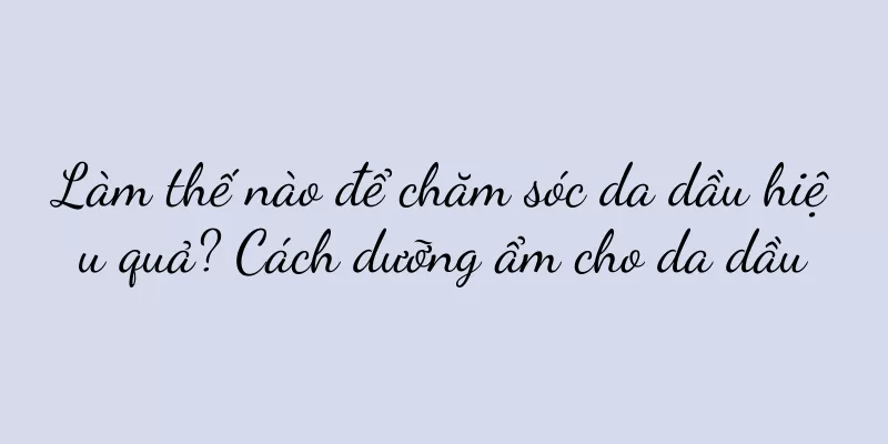 Làm thế nào để chăm sóc da dầu hiệu quả? Cách dưỡng ẩm cho da dầu