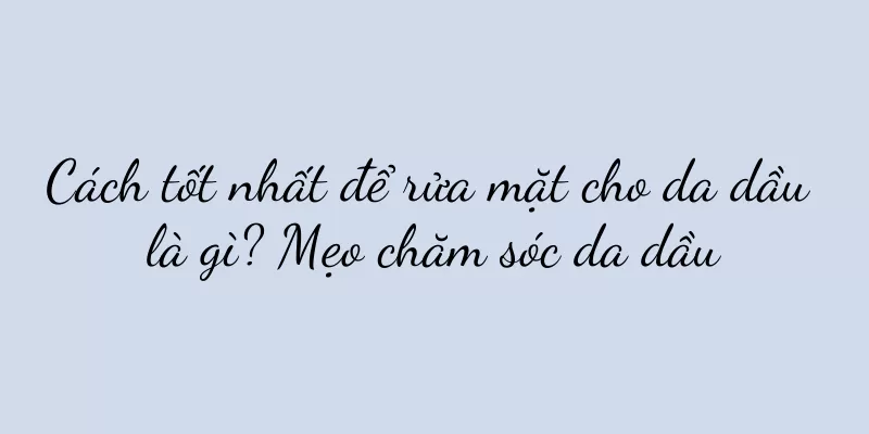 Cách tốt nhất để rửa mặt cho da dầu là gì? Mẹo chăm sóc da dầu