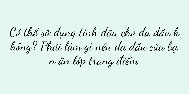 Có thể sử dụng tinh dầu cho da dầu không? Phải làm gì nếu da dầu của bạn ăn lớp trang điểm