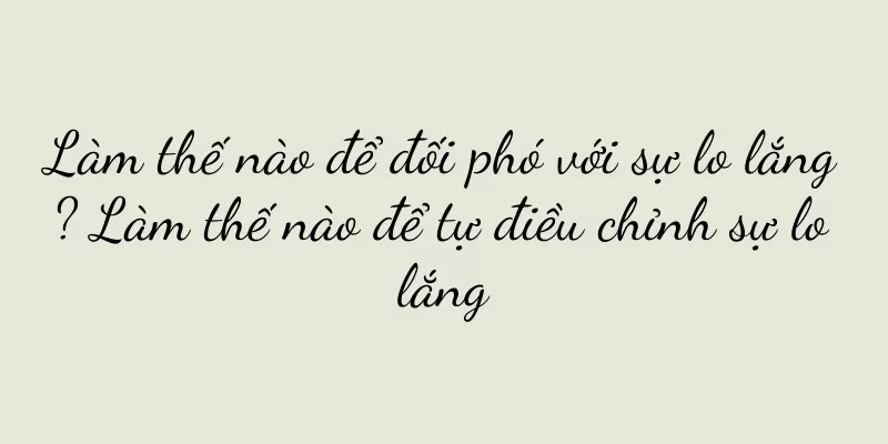 Làm thế nào để đối phó với sự lo lắng? Làm thế nào để tự điều chỉnh sự lo lắng