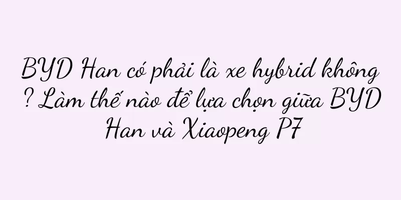 BYD Han có phải là xe hybrid không? Làm thế nào để lựa chọn giữa BYD Han và Xiaopeng P7