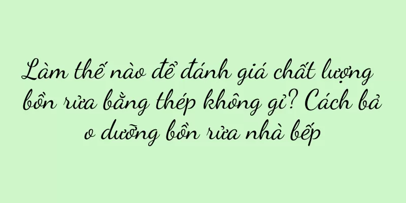 Làm thế nào để đánh giá chất lượng bồn rửa bằng thép không gỉ? Cách bảo dưỡng bồn rửa nhà bếp