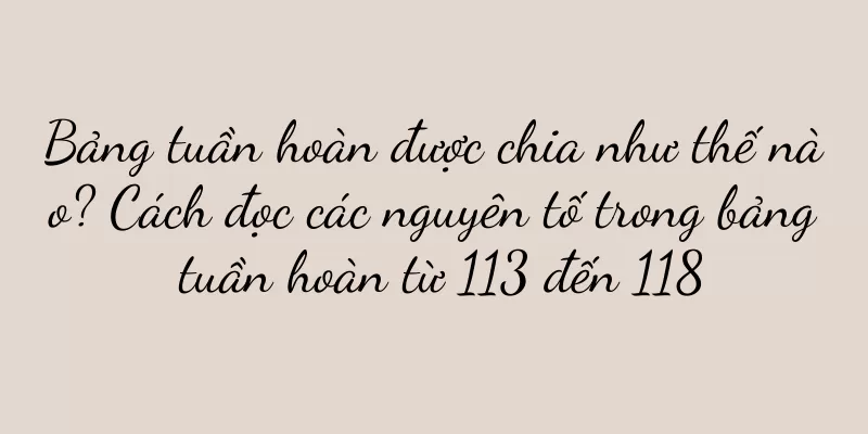 Bảng tuần hoàn được chia như thế nào? Cách đọc các nguyên tố trong bảng tuần hoàn từ 113 đến 118