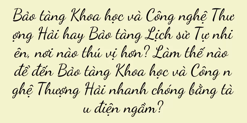 Bảo tàng Khoa học và Công nghệ Thượng Hải hay Bảo tàng Lịch sử Tự nhiên, nơi nào thú vị hơn? Làm thế nào để đến Bảo tàng Khoa học và Công nghệ Thượng Hải nhanh chóng bằng tàu điện ngầm?