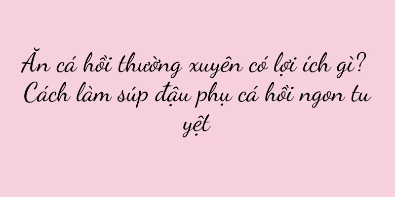 Ăn cá hồi thường xuyên có lợi ích gì? Cách làm súp đậu phụ cá hồi ngon tuyệt