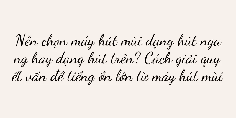 Nên chọn máy hút mùi dạng hút ngang hay dạng hút trên? Cách giải quyết vấn đề tiếng ồn lớn từ máy hút mùi