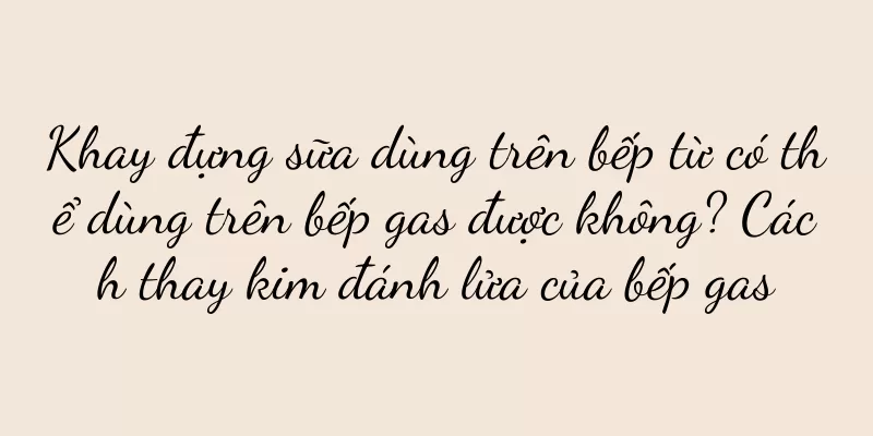 Khay đựng sữa dùng trên bếp từ có thể dùng trên bếp gas được không? Cách thay kim đánh lửa của bếp gas
