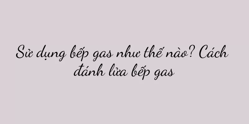 Sử dụng bếp gas như thế nào? Cách đánh lửa bếp gas
