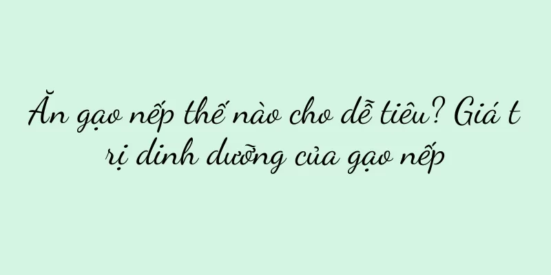 Ăn gạo nếp thế nào cho dễ tiêu? Giá trị dinh dưỡng của gạo nếp