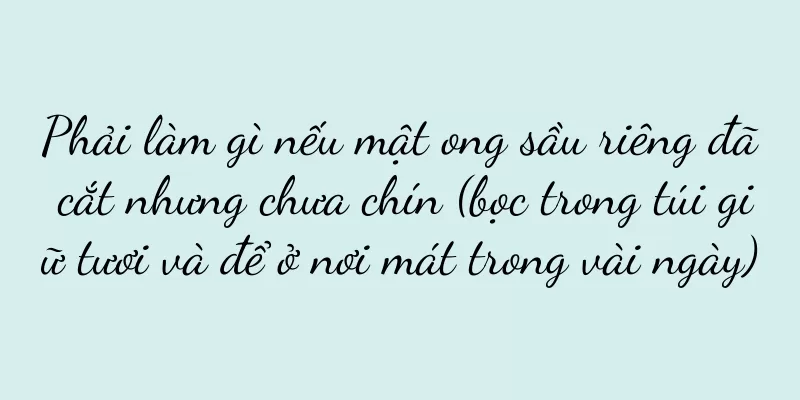Phải làm gì nếu mật ong sầu riêng đã cắt nhưng chưa chín (bọc trong túi giữ tươi và để ở nơi mát trong vài ngày)