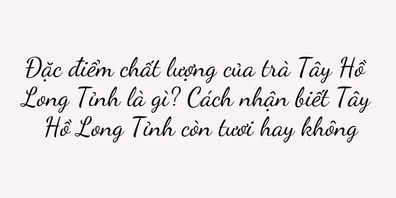 Đặc điểm chất lượng của trà Tây Hồ Long Tỉnh là gì? Cách nhận biết Tây Hồ Long Tỉnh còn tươi hay không
