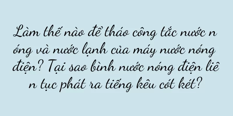 Làm thế nào để tháo công tắc nước nóng và nước lạnh của máy nước nóng điện? Tại sao bình nước nóng điện liên tục phát ra tiếng kêu cót két?