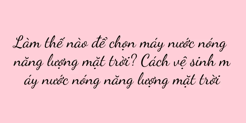 Làm thế nào để chọn máy nước nóng năng lượng mặt trời? Cách vệ sinh máy nước nóng năng lượng mặt trời