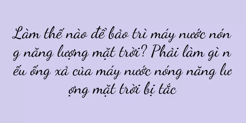 Làm thế nào để bảo trì máy nước nóng năng lượng mặt trời? Phải làm gì nếu ống xả của máy nước nóng năng lượng mặt trời bị tắc