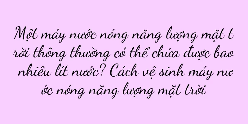 Một máy nước nóng năng lượng mặt trời thông thường có thể chứa được bao nhiêu lít nước? Cách vệ sinh máy nước nóng năng lượng mặt trời