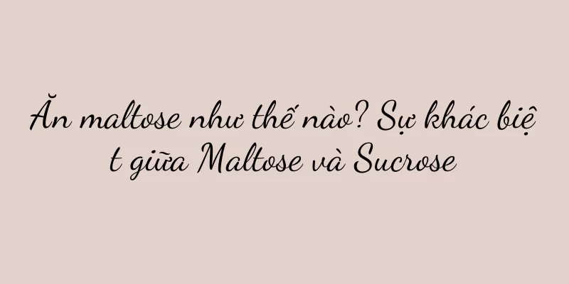 Ăn maltose như thế nào? Sự khác biệt giữa Maltose và Sucrose