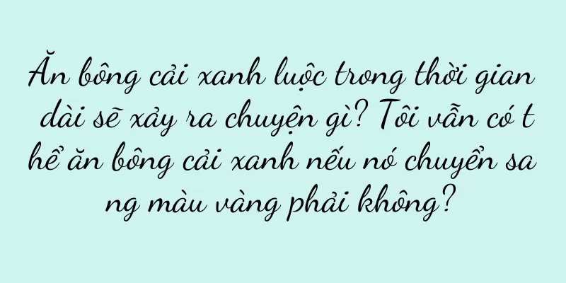 Ăn bông cải xanh luộc trong thời gian dài sẽ xảy ra chuyện gì? Tôi vẫn có thể ăn bông cải xanh nếu nó chuyển sang màu vàng phải không?