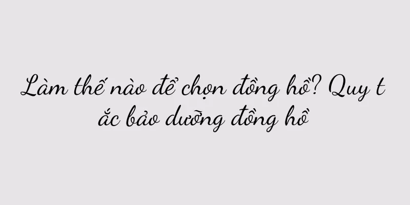 Làm thế nào để chọn đồng hồ? Quy tắc bảo dưỡng đồng hồ