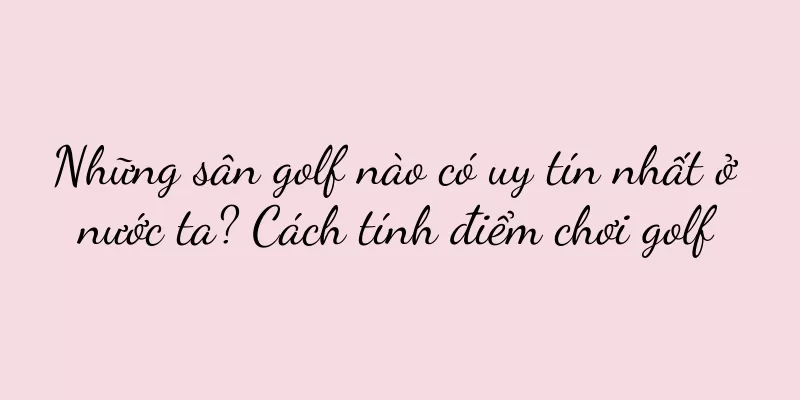 Những sân golf nào có uy tín nhất ở nước ta? Cách tính điểm chơi golf