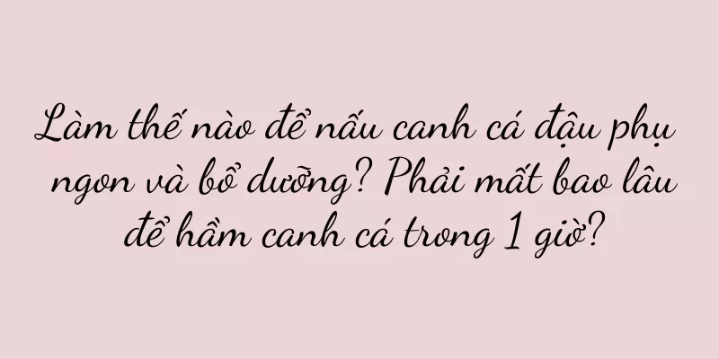 Làm thế nào để nấu canh cá đậu phụ ngon và bổ dưỡng? Phải mất bao lâu để hầm canh cá trong 1 giờ?
