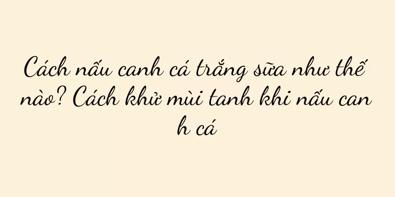 Cách nấu canh cá trắng sữa như thế nào? Cách khử mùi tanh khi nấu canh cá