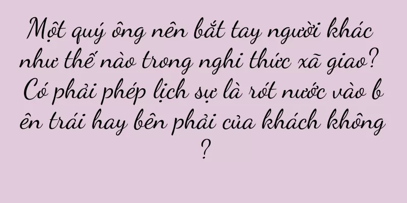 Một quý ông nên bắt tay người khác như thế nào trong nghi thức xã giao? Có phải phép lịch sự là rót nước vào bên trái hay bên phải của khách không?