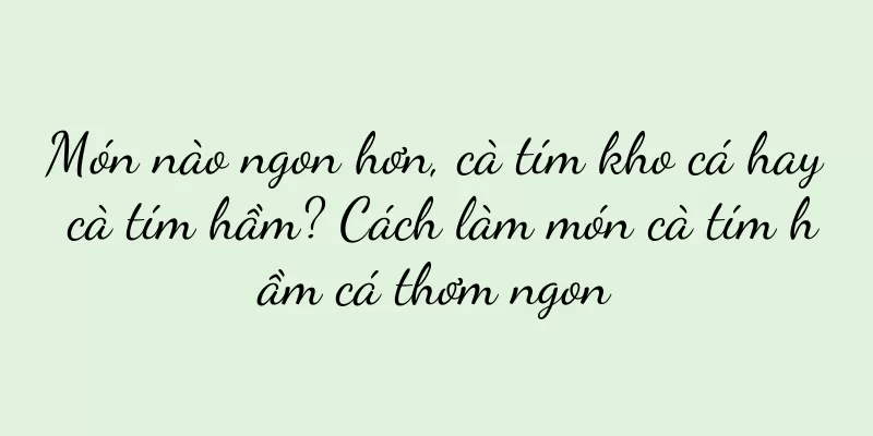 Món nào ngon hơn, cà tím kho cá hay cà tím hầm? Cách làm món cà tím hầm cá thơm ngon