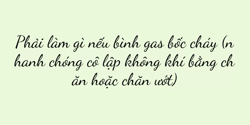 Phải làm gì nếu bình gas bốc cháy (nhanh chóng cô lập không khí bằng chăn hoặc chăn ướt)