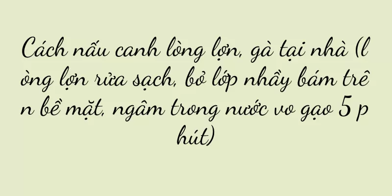 Cách nấu canh lòng lợn, gà tại nhà (lòng lợn rửa sạch, bỏ lớp nhầy bám trên bề mặt, ngâm trong nước vo gạo 5 phút)