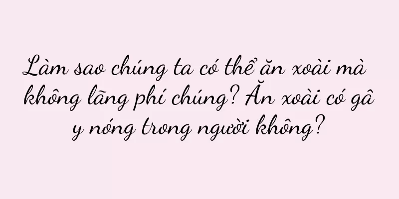 Làm sao chúng ta có thể ăn xoài mà không lãng phí chúng? Ăn xoài có gây nóng trong người không?