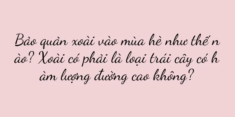 Bảo quản xoài vào mùa hè như thế nào? Xoài có phải là loại trái cây có hàm lượng đường cao không?