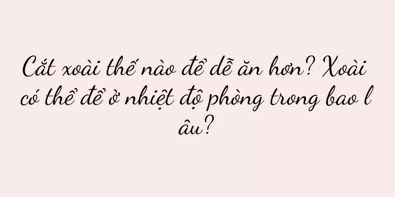 Cắt xoài thế nào để dễ ăn hơn? Xoài có thể để ở nhiệt độ phòng trong bao lâu?
