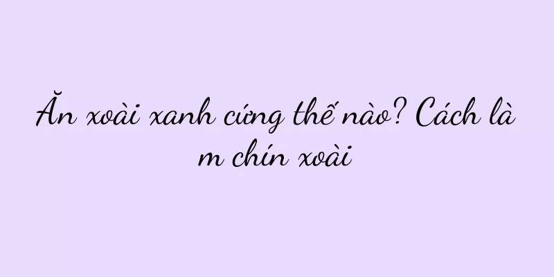 Ăn xoài xanh cứng thế nào? Cách làm chín xoài