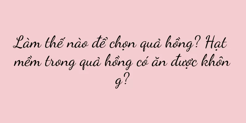 Làm thế nào để chọn quả hồng? Hạt mềm trong quả hồng có ăn được không?